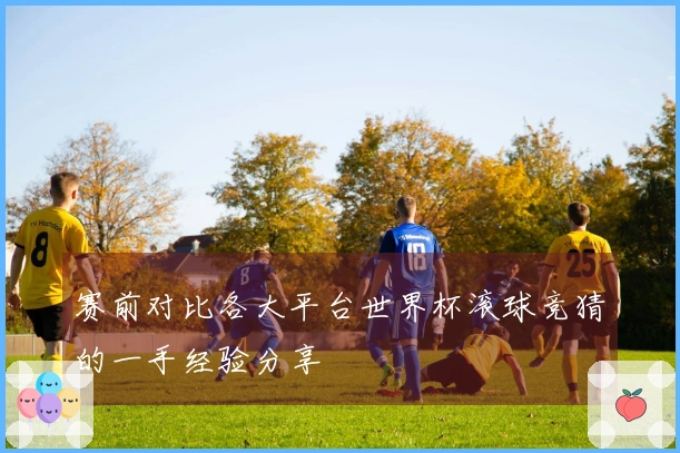赛前对比各大平台世界杯滚球竞猜的一手经验分享